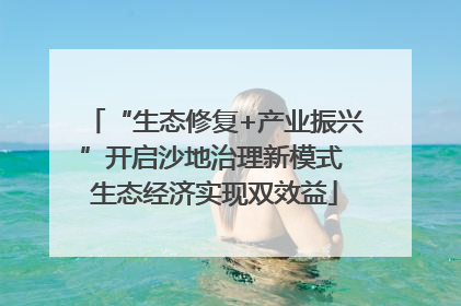 “生态修复+产业振兴”开启沙地治理新模式 生态经济实现双效益